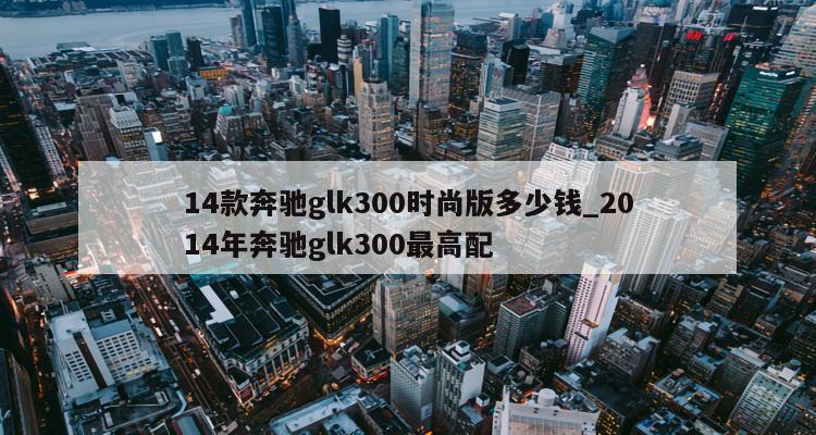 二手奔驰glk300报价_14年奔驰glk300二手车价格_二手车奔驰glk200价格